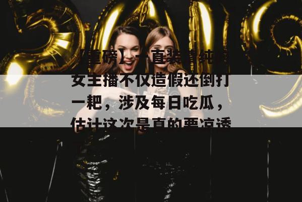 【重磅】一直装清纯的女主播不仅造假还倒打一耙，涉及每日吃瓜，估计这次是真的要凉透了。