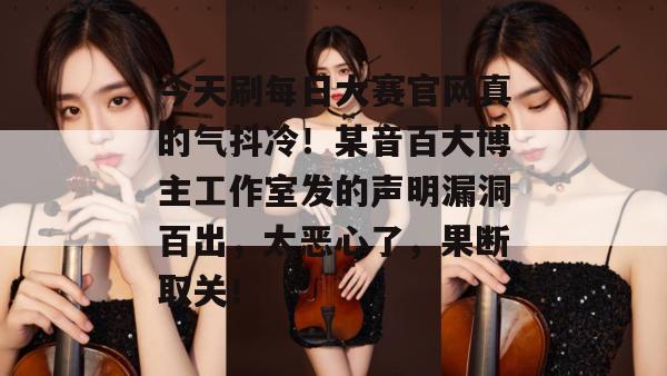 今天刷每日大赛官网真的气抖冷!某音百大博主工作室发的声明漏洞百出,太恶心了,果断取关!