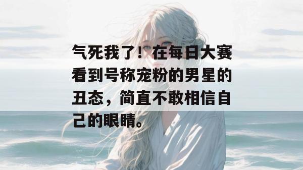 气死我了！在每日大赛看到号称宠粉的男星的丑态，简直不敢相信自己的眼睛。
