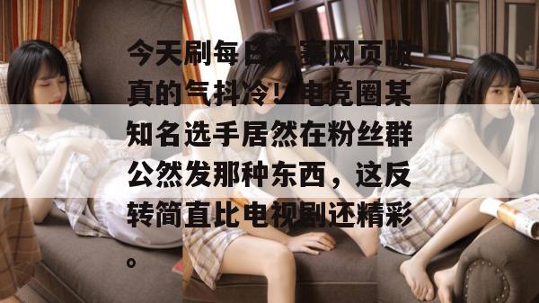 今天刷每日大赛网页版真的气抖冷！电竞圈某知名选手居然在粉丝群公然发那种东西，这反转简直比电视剧还精彩。