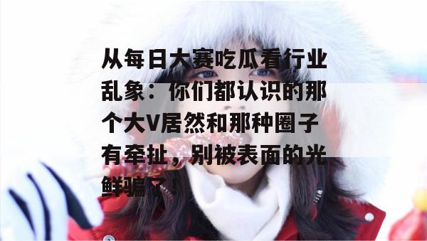 从每日大赛吃瓜看行业乱象：你们都认识的那个大V居然和那种圈子有牵扯，别被表面的光鲜骗了！