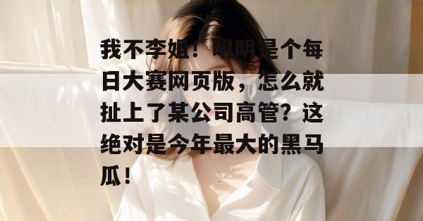 我不李姐！明明是个每日大赛网页版，怎么就扯上了某公司高管？这绝对是今年最大的黑马瓜！