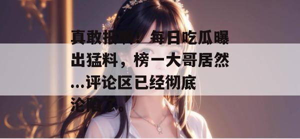 真敢报啊！每日吃瓜曝出猛料，榜一大哥居然...评论区已经彻底沦陷了。