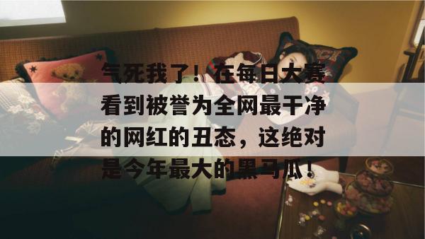 气死我了！在每日大赛看到被誉为全网最干净的网红的丑态，这绝对是今年最大的黑马瓜！