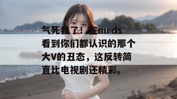 气死我了！在mrds看到你们都认识的那个大V的丑态，这反转简直比电视剧还精彩。